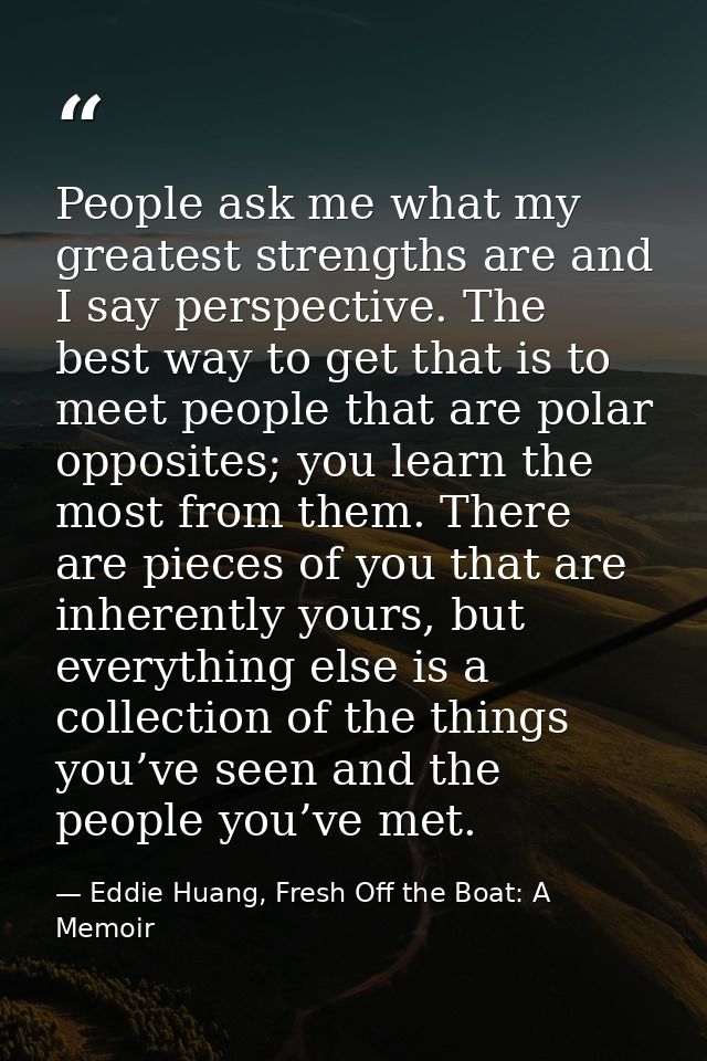 People ask me what my greatest strengths are and I say perspective. The best way to get that is to meet people that are  — Eddie Huang, Fresh Off the Boat: A Memoir