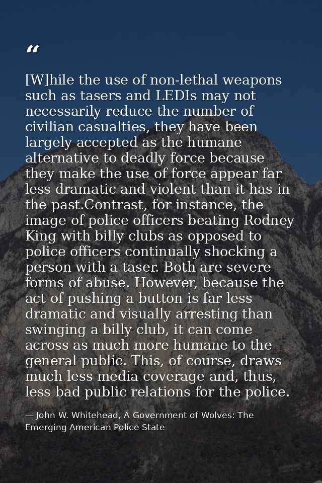[W]hile the use of non-lethal weapons such as tasers and LEDIs may not necessarily reduce the number of civilian casualt — John W. Whitehead, A Government of Wolves: The Emerging American Police State