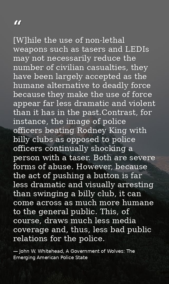 [W]hile the use of non-lethal weapons such as tasers and LEDIs may not necessarily reduce the number of civilian casualt — John W. Whitehead, A Government of Wolves: The Emerging American Police State