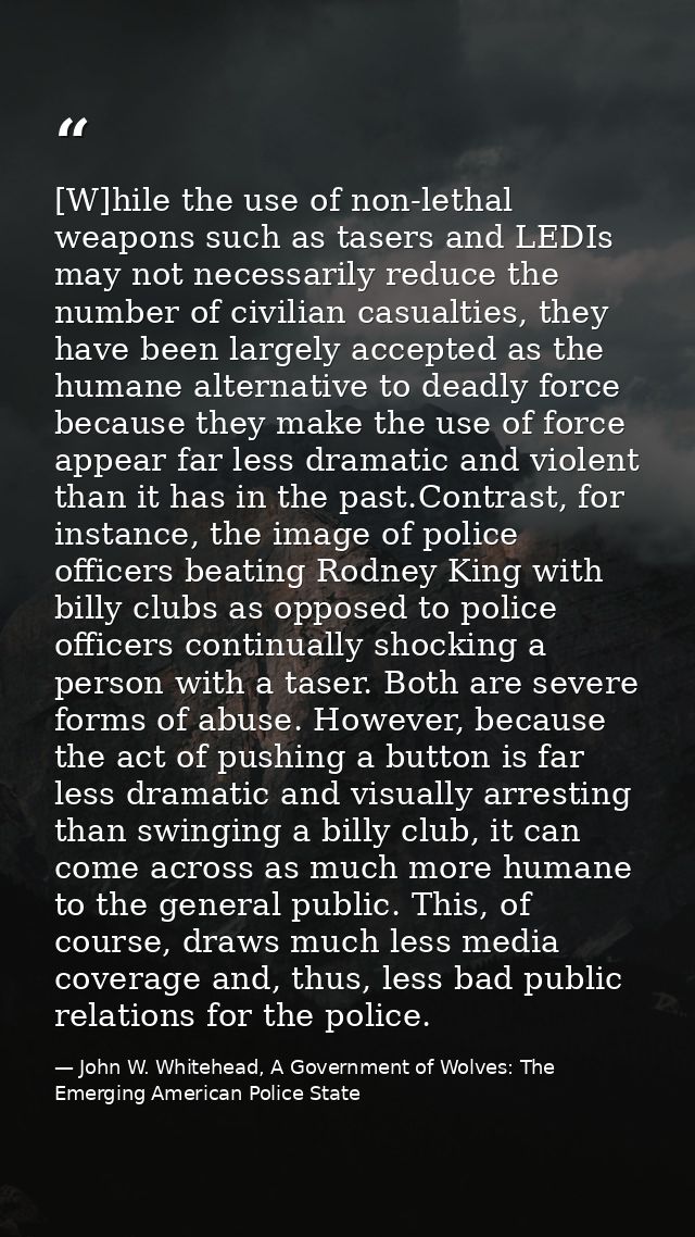 [W]hile the use of non-lethal weapons such as tasers and LEDIs may not necessarily reduce the number of civilian casualt — John W. Whitehead, A Government of Wolves: The Emerging American Police State