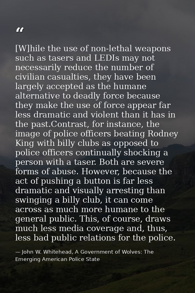 [W]hile the use of non-lethal weapons such as tasers and LEDIs may not necessarily reduce the number of civilian casualt — John W. Whitehead, A Government of Wolves: The Emerging American Police State