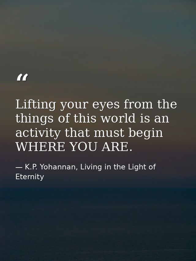 Lifting your eyes from the things of this world is an activity that must begin WHERE YOU ARE. — K.P. Yohannan, Living in the Light of Eternity