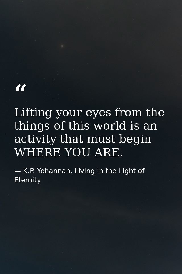Lifting your eyes from the things of this world is an activity that must begin WHERE YOU ARE. — K.P. Yohannan, Living in the Light of Eternity