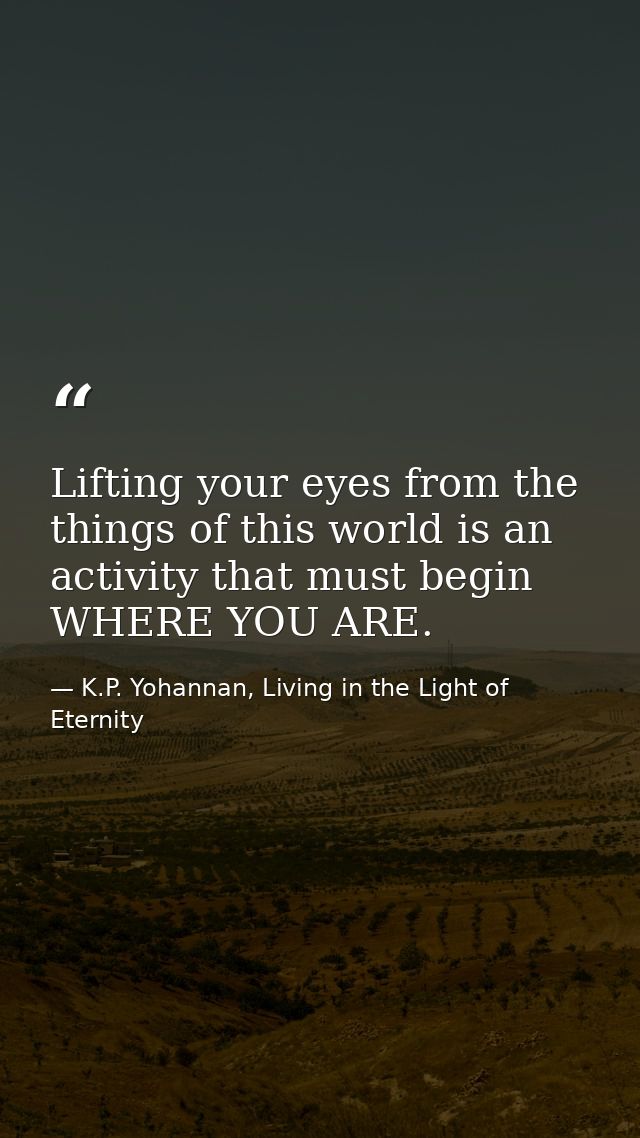 Lifting your eyes from the things of this world is an activity that must begin WHERE YOU ARE. — K.P. Yohannan, Living in the Light of Eternity