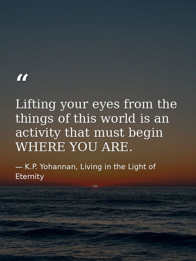 Lifting your eyes from the things of this world is an activity that must begin WHERE YOU ARE. — K.P. Yohannan, Living in the Light of Eternity