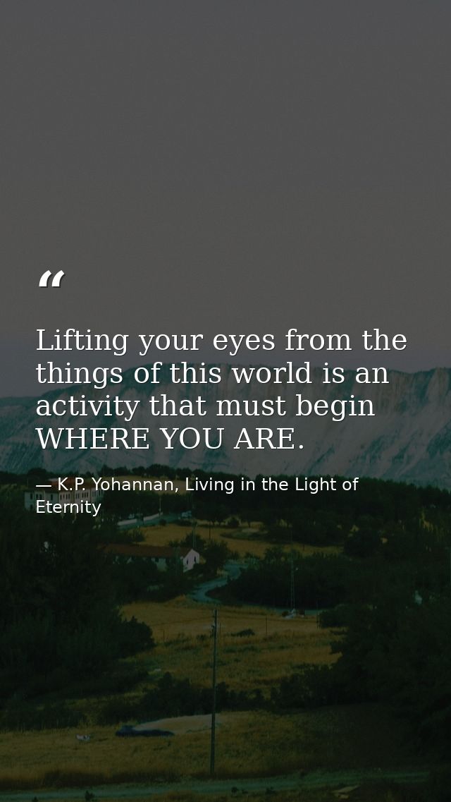 Lifting your eyes from the things of this world is an activity that must begin WHERE YOU ARE. — K.P. Yohannan, Living in the Light of Eternity