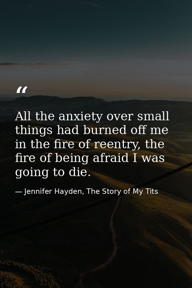 All the anxiety over small things had burned off me in the fire of reentry, the fire of being afraid I was going to die. — Jennifer Hayden, The Story of My Tits