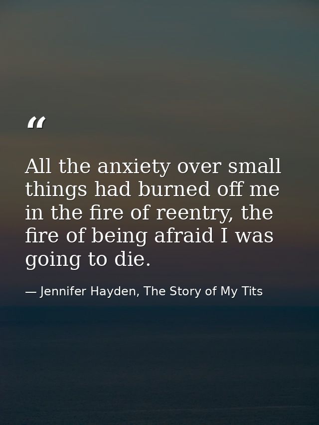All the anxiety over small things had burned off me in the fire of reentry, the fire of being afraid I was going to die. — Jennifer Hayden, The Story of My Tits