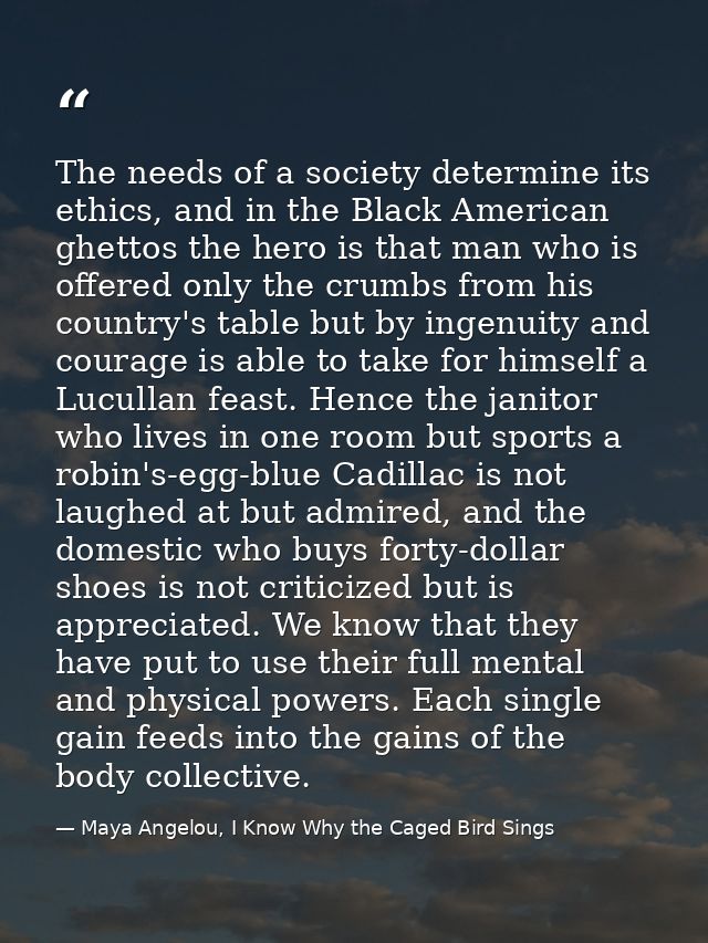 The needs of a society determine its ethics, and in the Black American ghettos the hero is that man who is offered only  — Maya Angelou, I Know Why the Caged Bird Sings