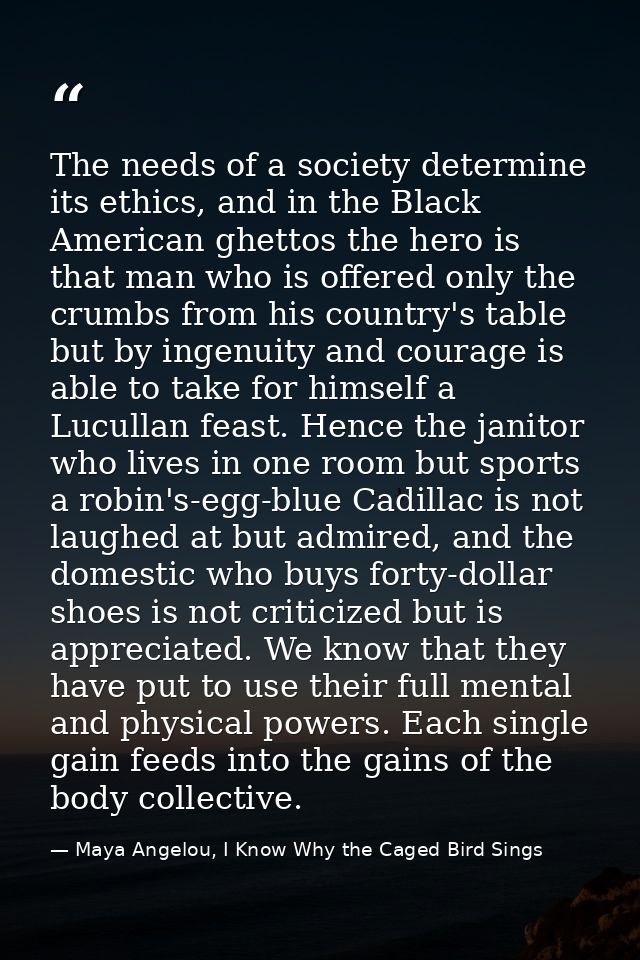 The needs of a society determine its ethics, and in the Black American ghettos the hero is that man who is offered only  — Maya Angelou, I Know Why the Caged Bird Sings