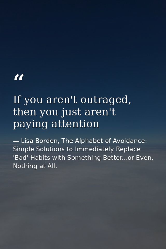 If you aren't outraged, then you just aren't paying attention — Lisa Borden, The Alphabet of Avoidance: Simple Solutions to Immediately Replace 'Bad' Habits with Something Better...or Even, Nothing at All.