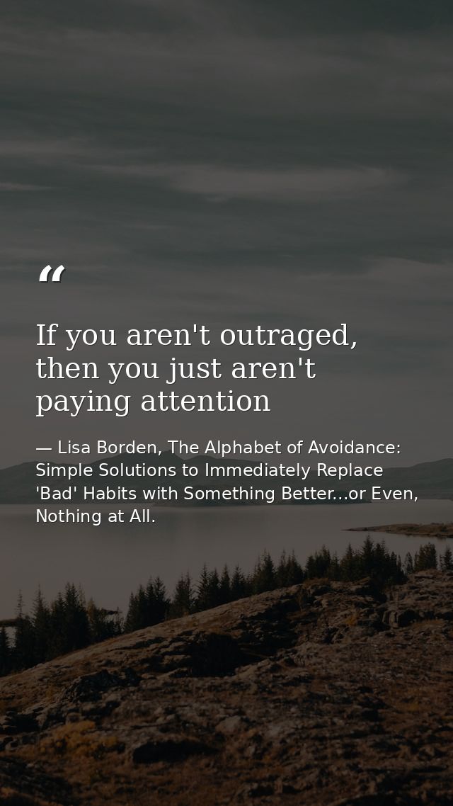 If you aren't outraged, then you just aren't paying attention — Lisa Borden, The Alphabet of Avoidance: Simple Solutions to Immediately Replace 'Bad' Habits with Something Better...or Even, Nothing at All.