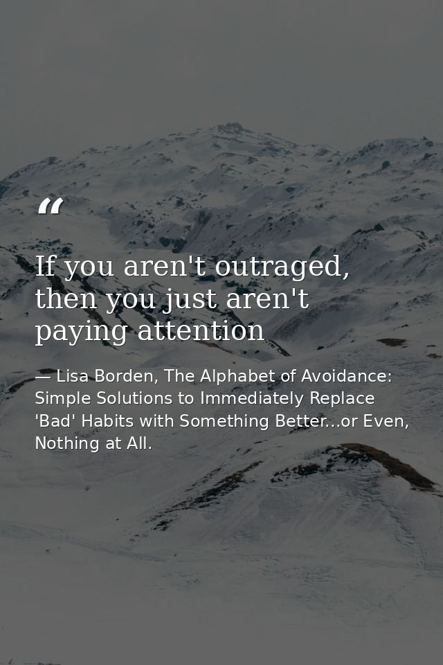 If you aren't outraged, then you just aren't paying attention — Lisa Borden, The Alphabet of Avoidance: Simple Solutions to Immediately Replace 'Bad' Habits with Something Better...or Even, Nothing at All.