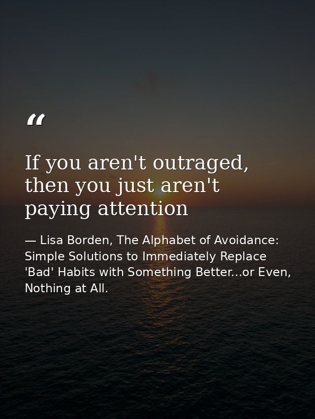 If you aren't outraged, then you just aren't paying attention — Lisa Borden, The Alphabet of Avoidance: Simple Solutions to Immediately Replace 'Bad' Habits with Something Better...or Even, Nothing at All.