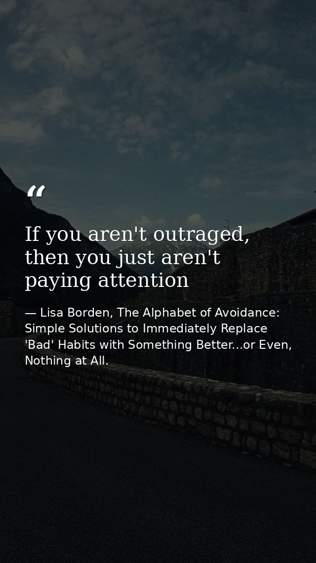 If you aren't outraged, then you just aren't paying attention — Lisa Borden, The Alphabet of Avoidance: Simple Solutions to Immediately Replace 'Bad' Habits with Something Better...or Even, Nothing at All.