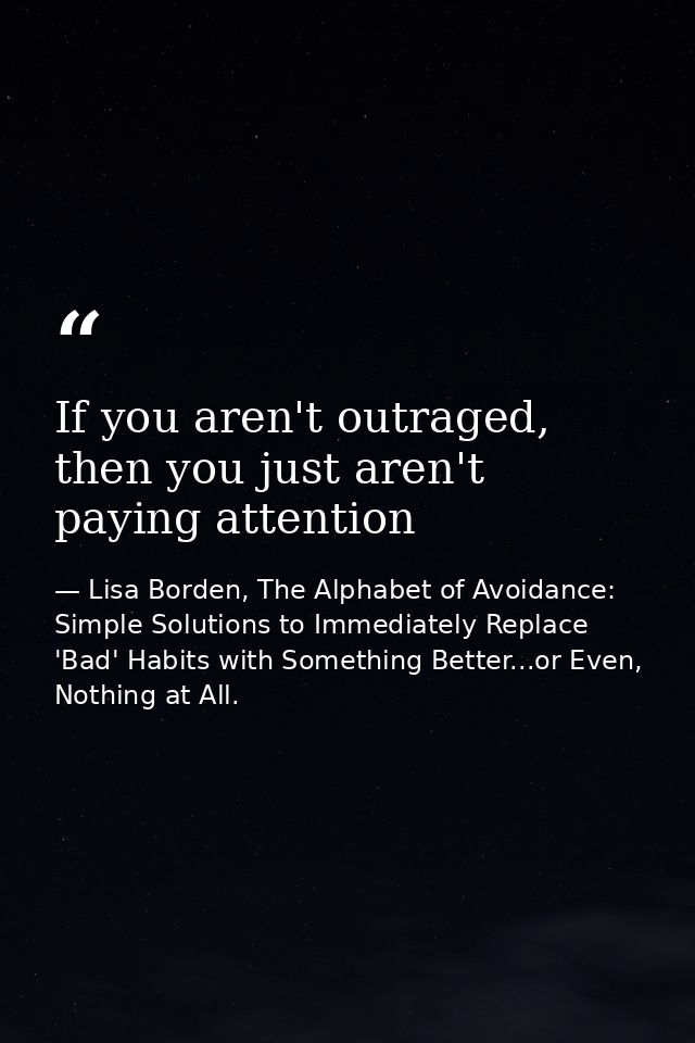 If you aren't outraged, then you just aren't paying attention — Lisa Borden, The Alphabet of Avoidance: Simple Solutions to Immediately Replace 'Bad' Habits with Something Better...or Even, Nothing at All.