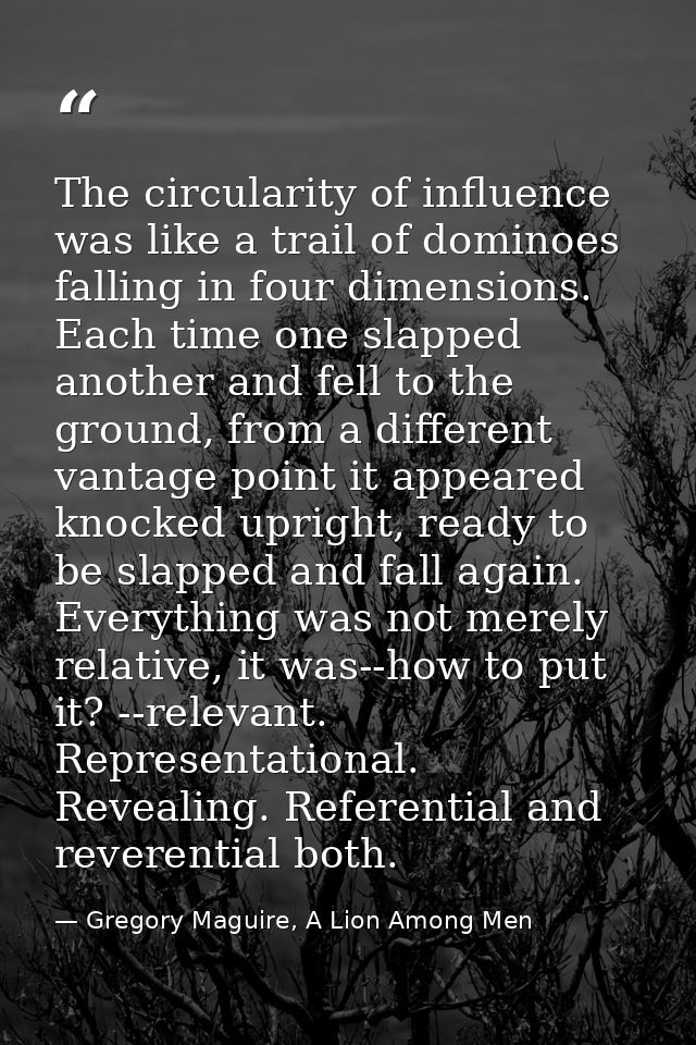 The circularity of influence was like a trail of dominoes falling in four dimensions. Each time one slapped another and  — Gregory Maguire, A Lion Among Men