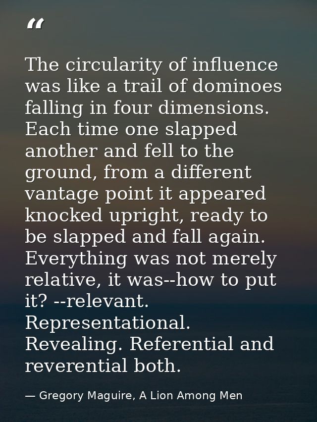 The circularity of influence was like a trail of dominoes falling in four dimensions. Each time one slapped another and  — Gregory Maguire, A Lion Among Men