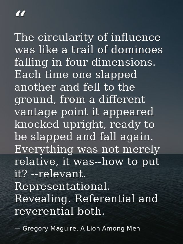 The circularity of influence was like a trail of dominoes falling in four dimensions. Each time one slapped another and  — Gregory Maguire, A Lion Among Men