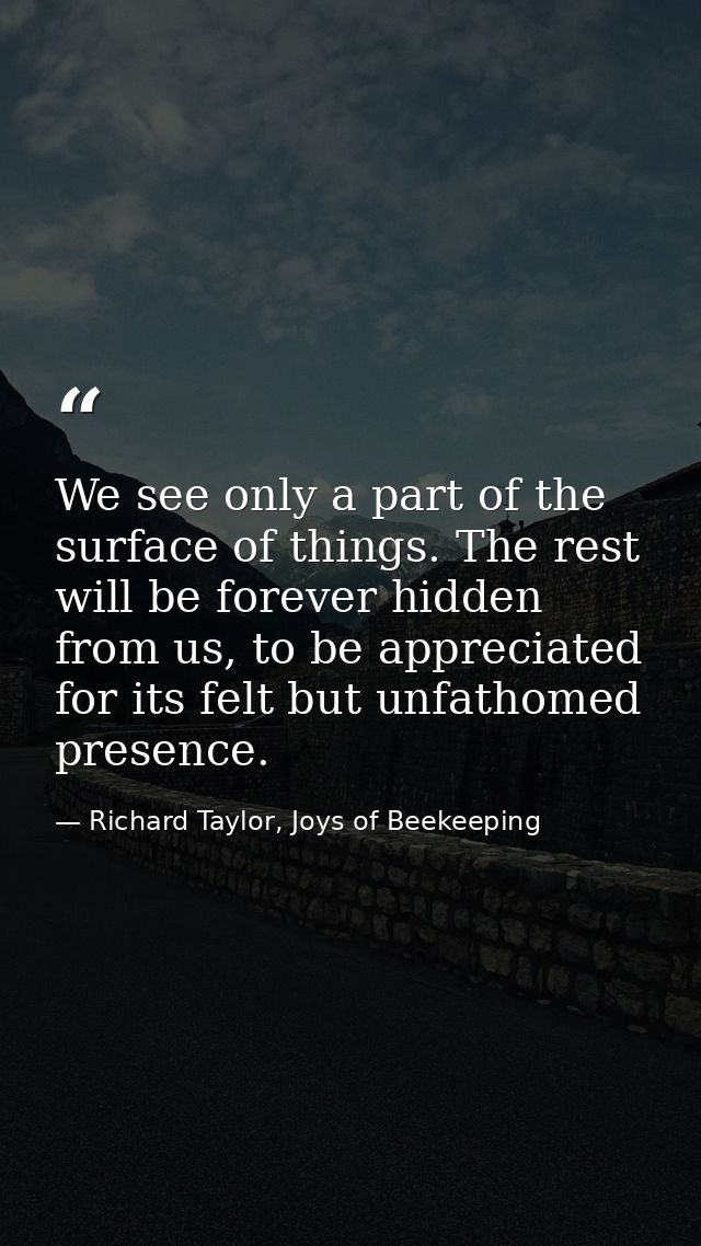We see only a part of the surface of things. The rest will be forever hidden from us, to be appreciated for its felt but — Richard Taylor, Joys of Beekeeping