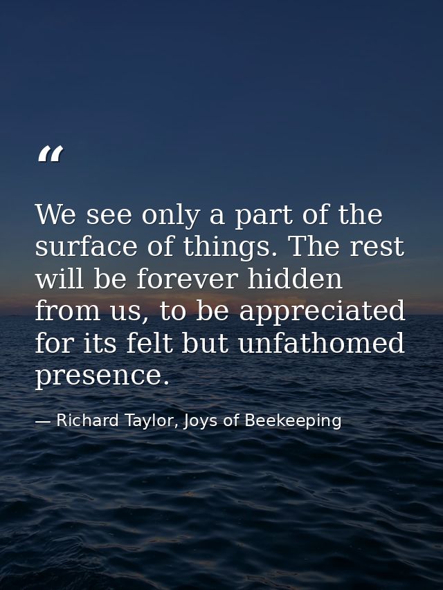 We see only a part of the surface of things. The rest will be forever hidden from us, to be appreciated for its felt but — Richard Taylor, Joys of Beekeeping