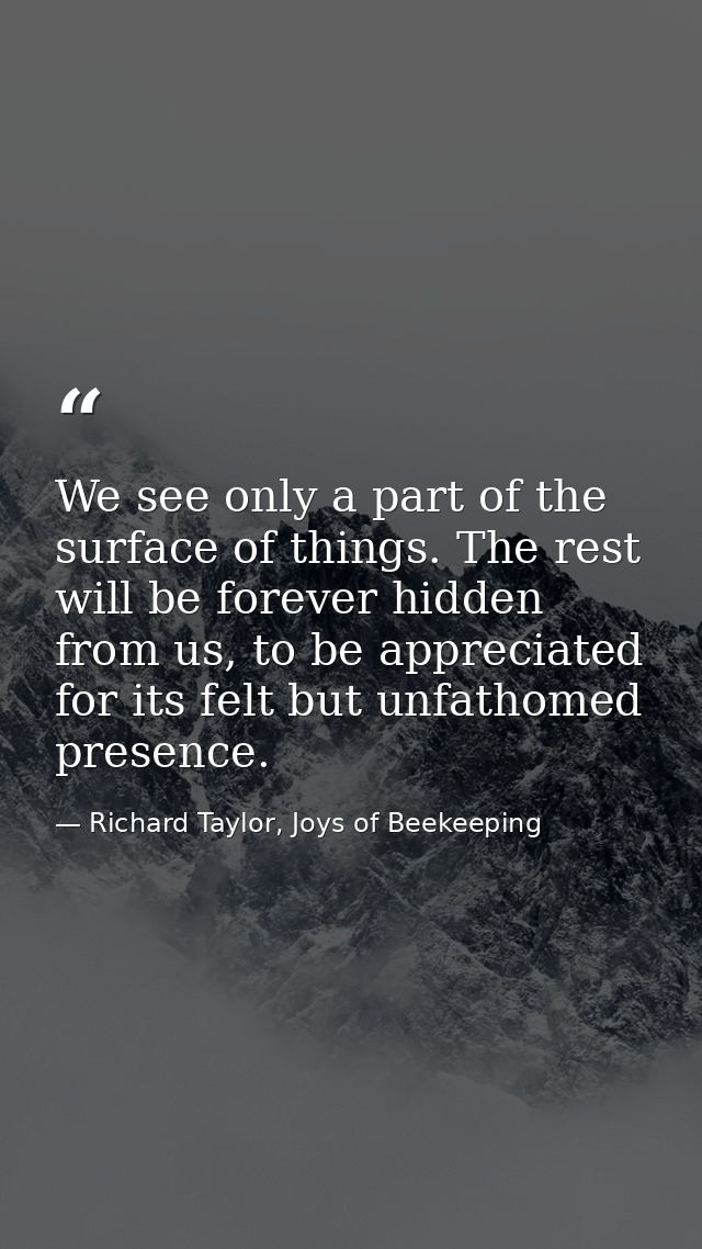 We see only a part of the surface of things. The rest will be forever hidden from us, to be appreciated for its felt but — Richard Taylor, Joys of Beekeeping