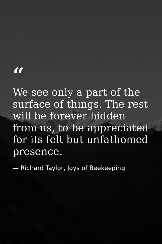 We see only a part of the surface of things. The rest will be forever hidden from us, to be appreciated for its felt but — Richard Taylor, Joys of Beekeeping