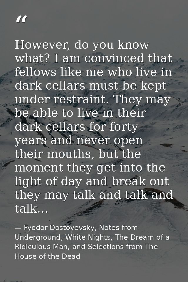 However, do you know what? I am convinced that fellows like me who live in dark cellars must be kept under restraint. Th — Fyodor Dostoyevsky, Notes from Underground, White Nights, The Dream of a Ridiculous Man, and Selections from The House of the Dead