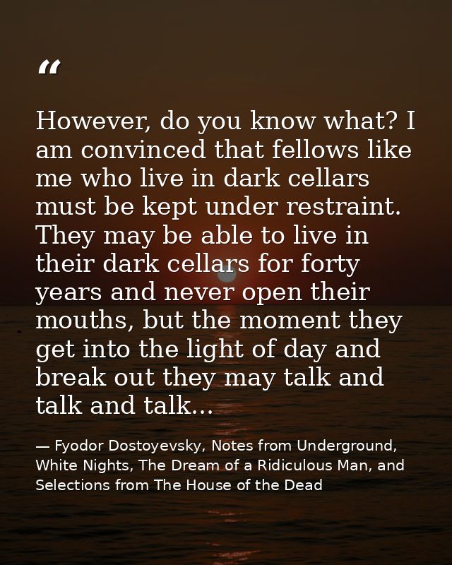 However, do you know what? I am convinced that fellows like me who live in dark cellars must be kept under restraint. Th — Fyodor Dostoyevsky, Notes from Underground, White Nights, The Dream of a Ridiculous Man, and Selections from The House of the Dead