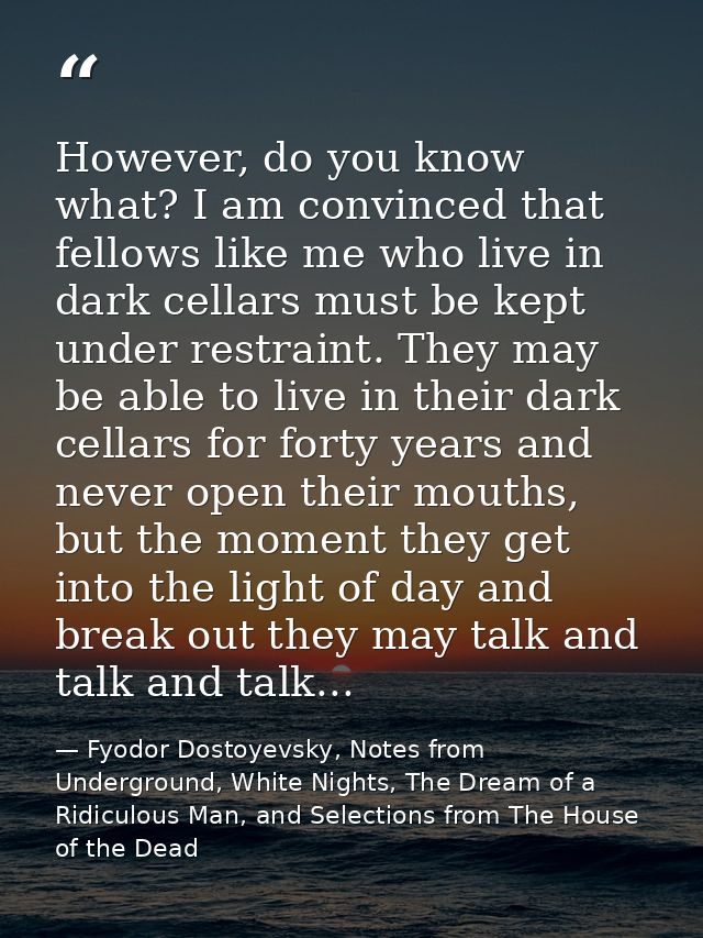 However, do you know what? I am convinced that fellows like me who live in dark cellars must be kept under restraint. Th — Fyodor Dostoyevsky, Notes from Underground, White Nights, The Dream of a Ridiculous Man, and Selections from The House of the Dead