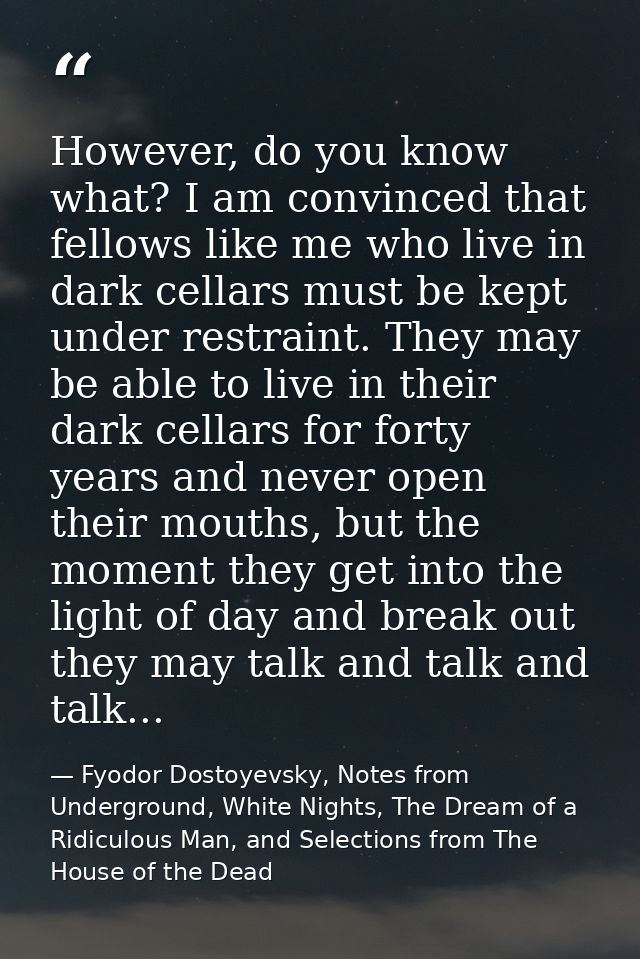However, do you know what? I am convinced that fellows like me who live in dark cellars must be kept under restraint. Th — Fyodor Dostoyevsky, Notes from Underground, White Nights, The Dream of a Ridiculous Man, and Selections from The House of the Dead
