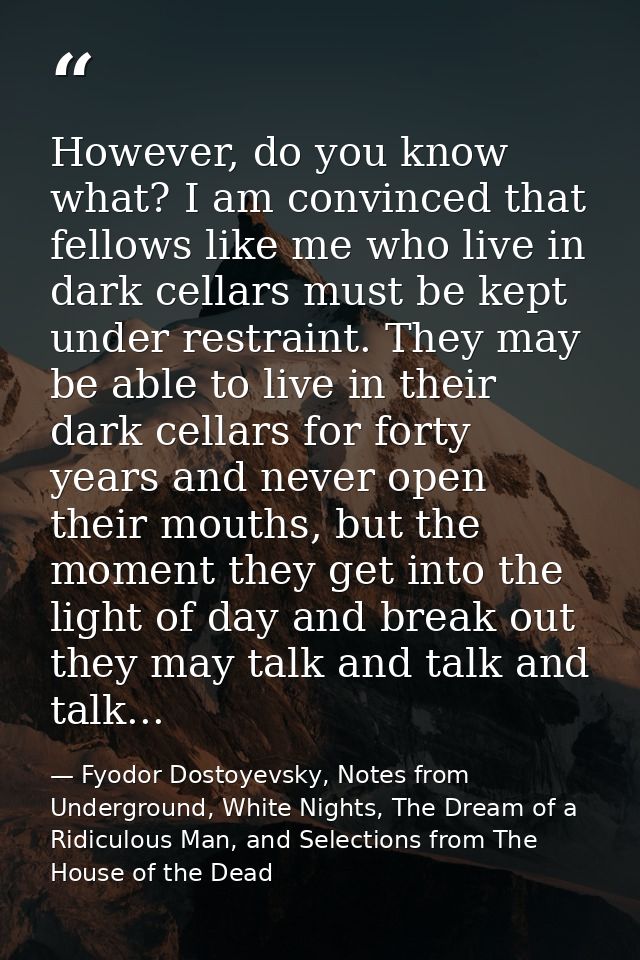 However, do you know what? I am convinced that fellows like me who live in dark cellars must be kept under restraint. Th — Fyodor Dostoyevsky, Notes from Underground, White Nights, The Dream of a Ridiculous Man, and Selections from The House of the Dead
