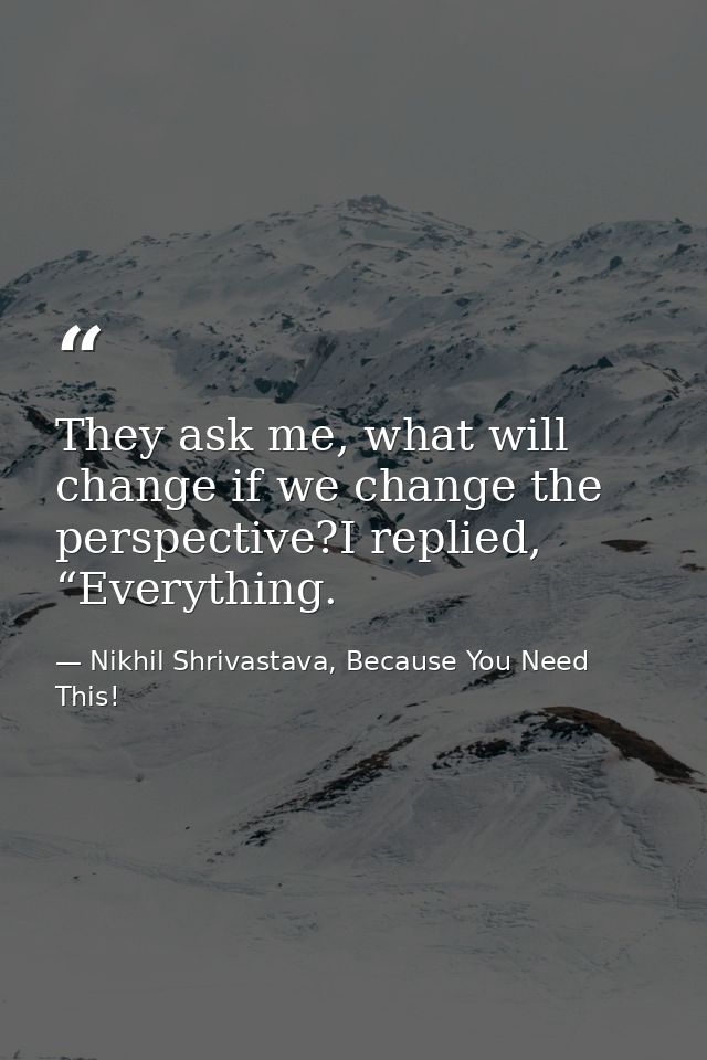 They ask me, what will change if we change the perspective?I replied, “Everything. — Nikhil Shrivastava, Because You Need This!