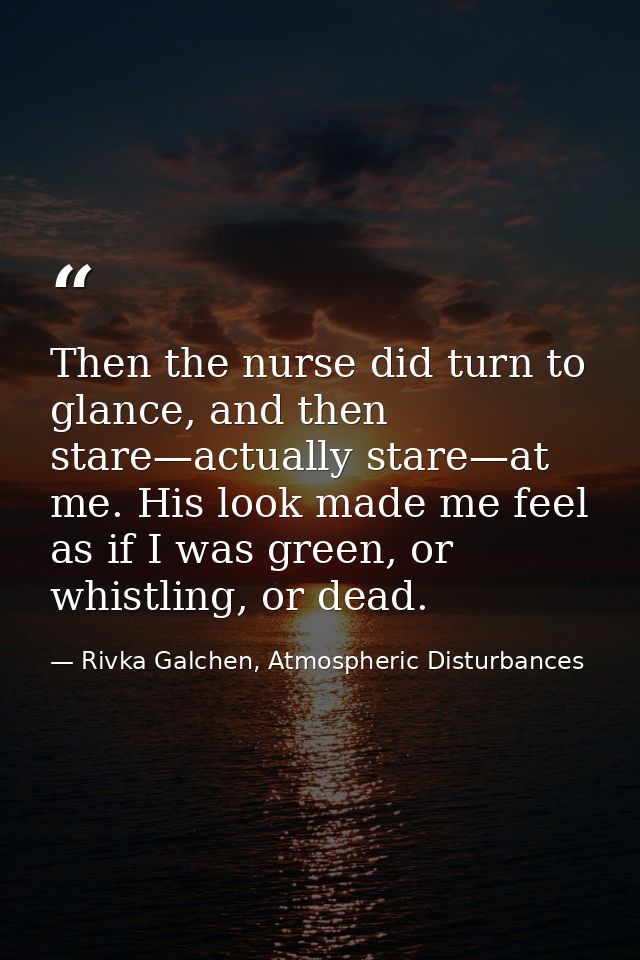 Then the nurse did turn to glance, and then stare—actually stare—at me. His look made me feel as if I was green, or whis — Rivka Galchen, Atmospheric Disturbances