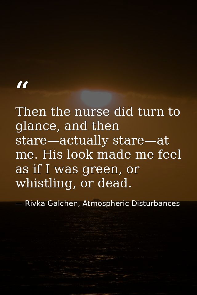 Then the nurse did turn to glance, and then stare—actually stare—at me. His look made me feel as if I was green, or whis — Rivka Galchen, Atmospheric Disturbances