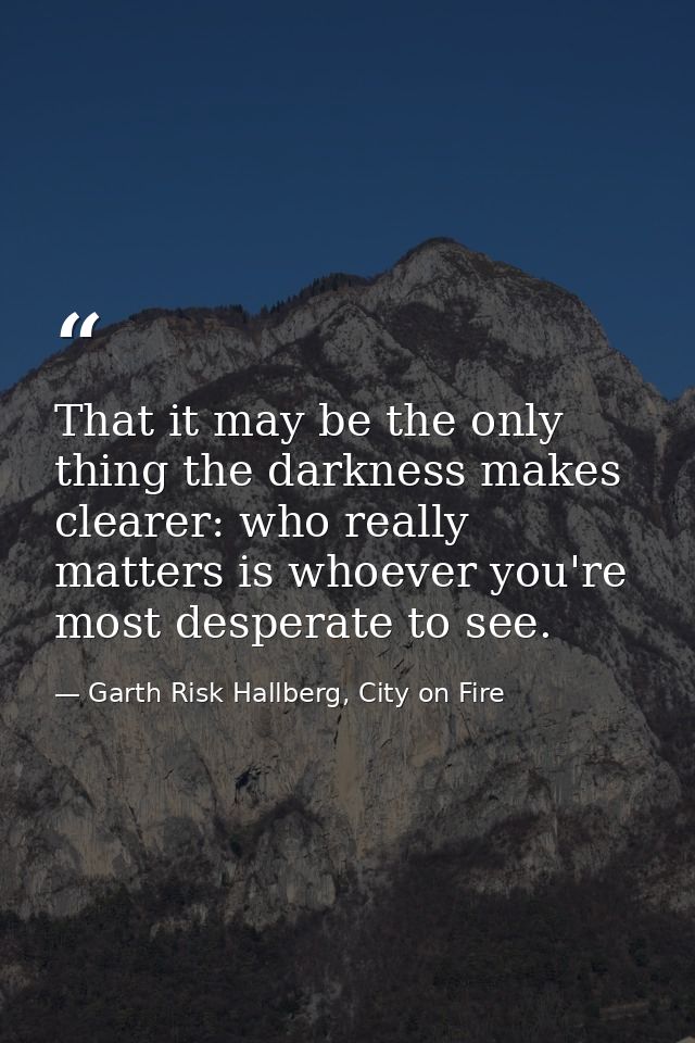 That it may be the only thing the darkness makes clearer: who really matters is whoever you're most desperate to see. — Garth Risk Hallberg, City on Fire