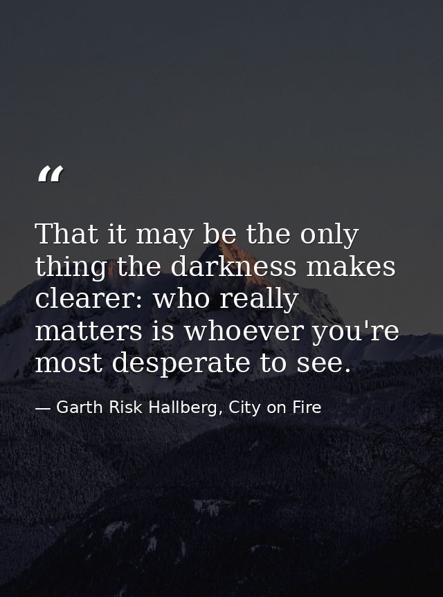 That it may be the only thing the darkness makes clearer: who really matters is whoever you're most desperate to see. — Garth Risk Hallberg, City on Fire