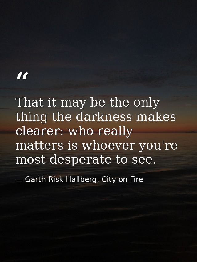 That it may be the only thing the darkness makes clearer: who really matters is whoever you're most desperate to see. — Garth Risk Hallberg, City on Fire