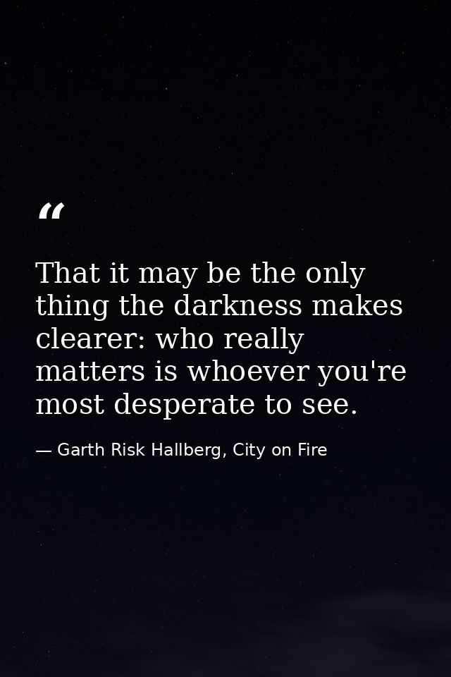That it may be the only thing the darkness makes clearer: who really matters is whoever you're most desperate to see. — Garth Risk Hallberg, City on Fire