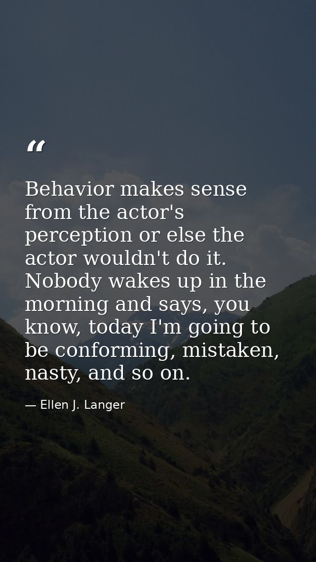 Behavior makes sense from the actor's perception or else the actor wouldn't do it. Nobody wakes up in the morning and sa — Ellen J. Langer