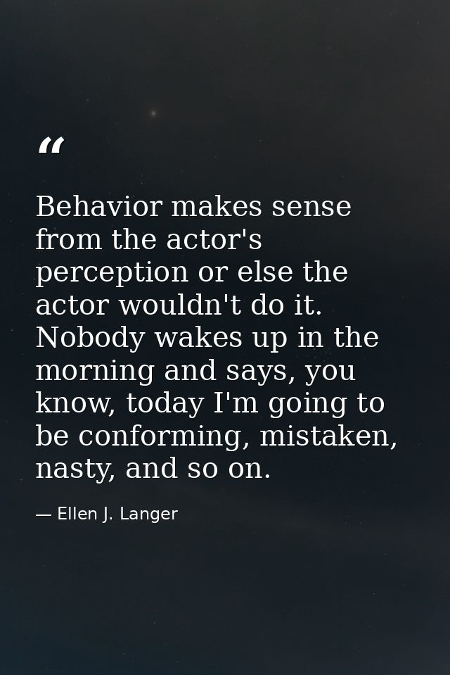 Behavior makes sense from the actor's perception or else the actor wouldn't do it. Nobody wakes up in the morning and sa — Ellen J. Langer