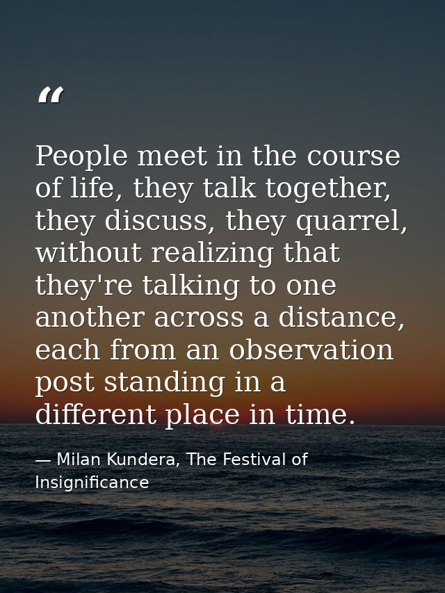People meet in the course of life, they talk together, they discuss, they quarrel, without realizing that they're talkin — Milan Kundera, The Festival of Insignificance