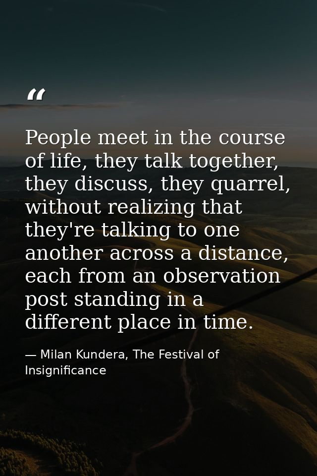 People meet in the course of life, they talk together, they discuss, they quarrel, without realizing that they're talkin — Milan Kundera, The Festival of Insignificance