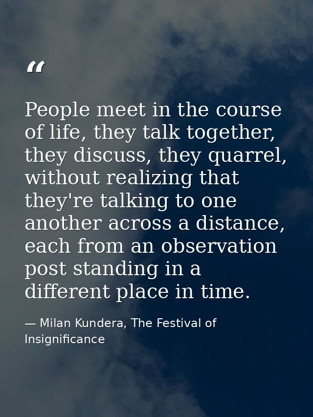 People meet in the course of life, they talk together, they discuss, they quarrel, without realizing that they're talkin — Milan Kundera, The Festival of Insignificance