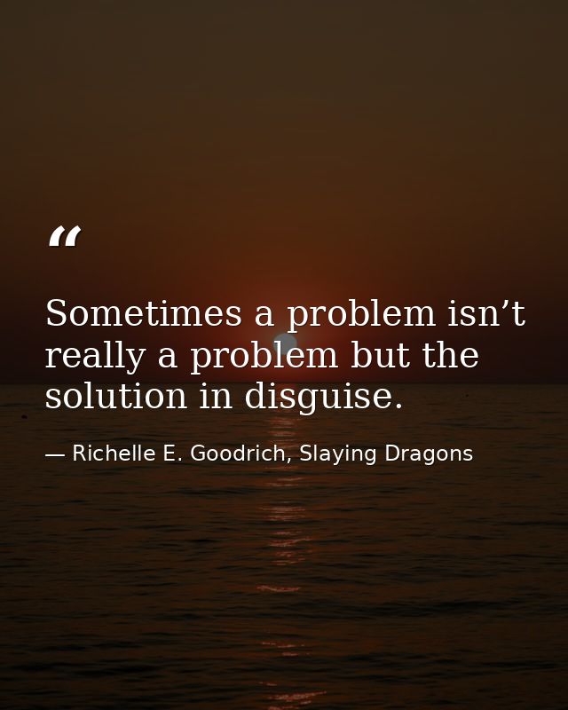 Sometimes a problem isn’t really a problem but the solution in disguise. — Richelle E. Goodrich, Slaying Dragons