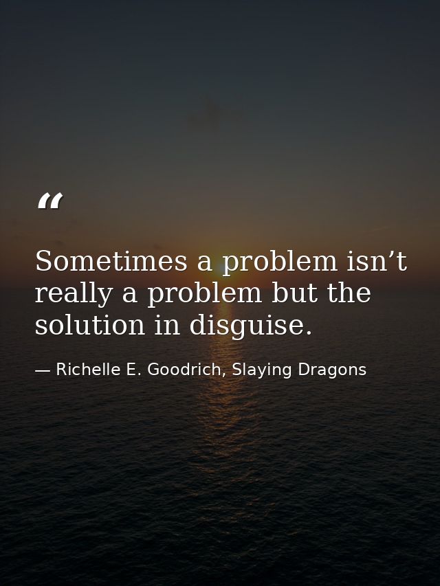 Sometimes a problem isn’t really a problem but the solution in disguise. — Richelle E. Goodrich, Slaying Dragons