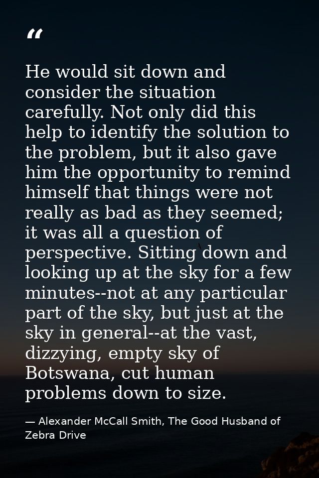 He would sit down and consider the situation carefully. Not only did this help to identify the solution to the problem,  — Alexander McCall Smith, The Good Husband of Zebra Drive