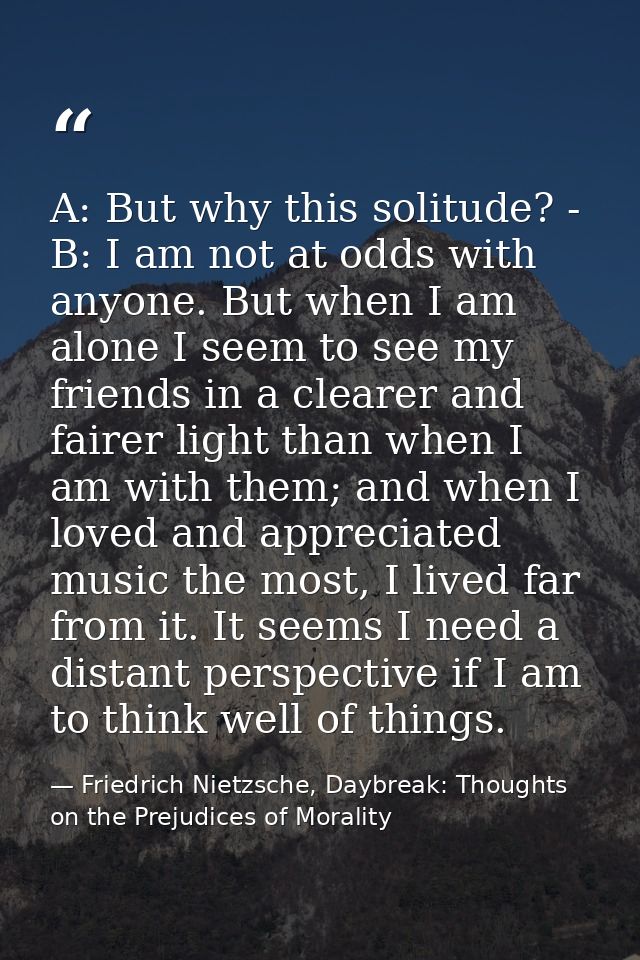 A: But why this solitude? - B: I am not at odds with anyone. But when I am alone I seem to see my friends in a clearer a — Friedrich Nietzsche, Daybreak: Thoughts on the Prejudices of Morality
