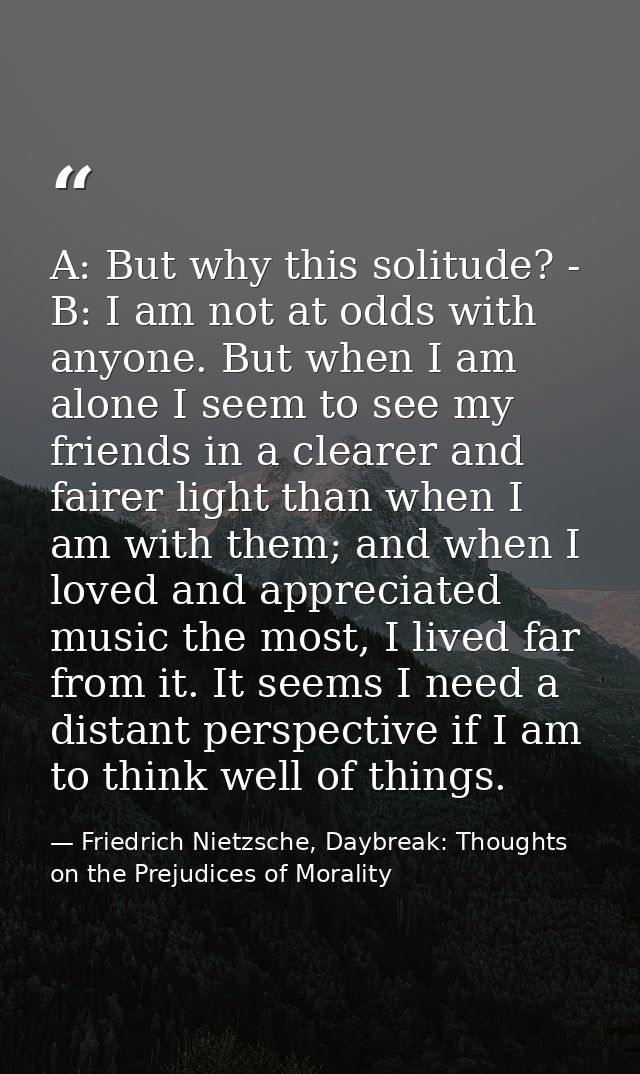 A: But why this solitude? - B: I am not at odds with anyone. But when I am alone I seem to see my friends in a clearer a — Friedrich Nietzsche, Daybreak: Thoughts on the Prejudices of Morality