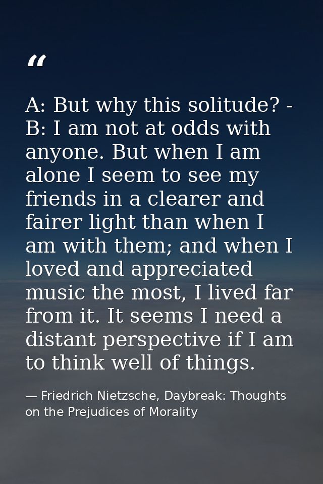 A: But why this solitude? - B: I am not at odds with anyone. But when I am alone I seem to see my friends in a clearer a — Friedrich Nietzsche, Daybreak: Thoughts on the Prejudices of Morality